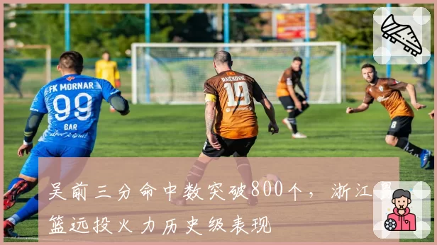 吴前三分命中数突破800个，浙江男篮远投火力历史级表现