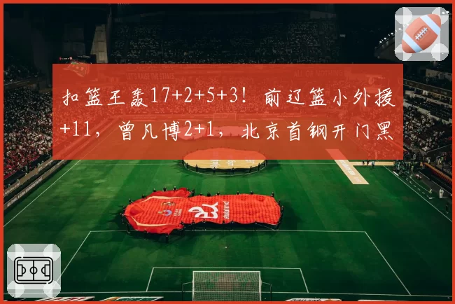 扣篮王轰17+2+5+3！前辽篮小外援+11，曾凡博2+1，北京首钢开门黑