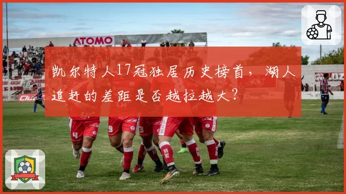 凯尔特人17冠独居历史榜首,湖人追赶的差距是否越拉越大?