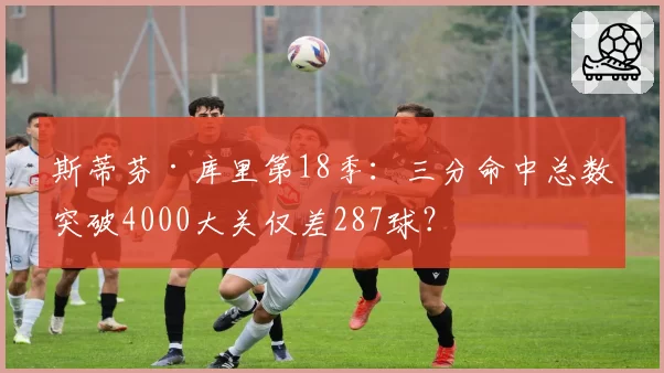 斯蒂芬·库里第18季:三分命中总数突破4000大关仅差287球?