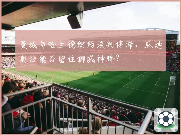 曼城与哈兰德续约谈判停滞，瓜迪奥拉能否留住挪威神锋？