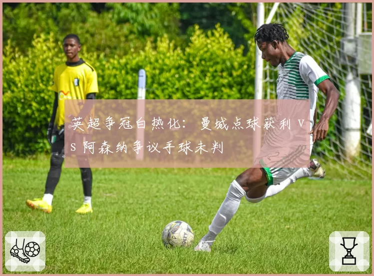 英超争冠白热化:曼城点球获利 vs 阿森纳争议手球未判