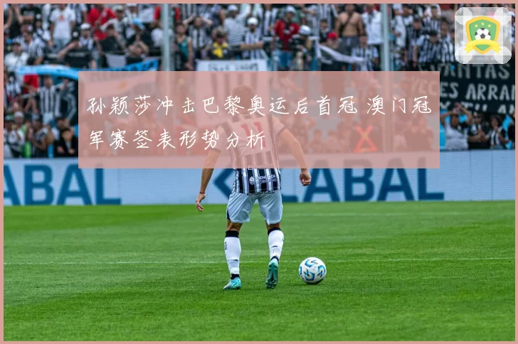 孙颖莎冲击巴黎奥运后首冠 澳门冠军赛签表形势分析