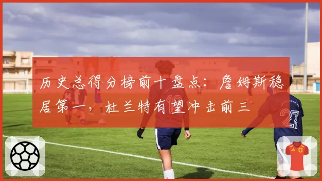 历史总得分榜前十盘点：詹姆斯稳居第一，杜兰特有望冲击前三