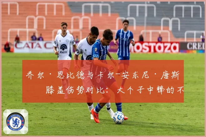 乔尔·恩比德与卡尔-安东尼·唐斯的膝盖伤势对比:大个子中锋的不同命运?