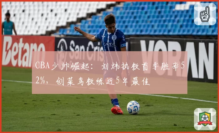 CBA少帅崛起:刘炜执教首季胜率52%,创菜鸟教练近5年最佳