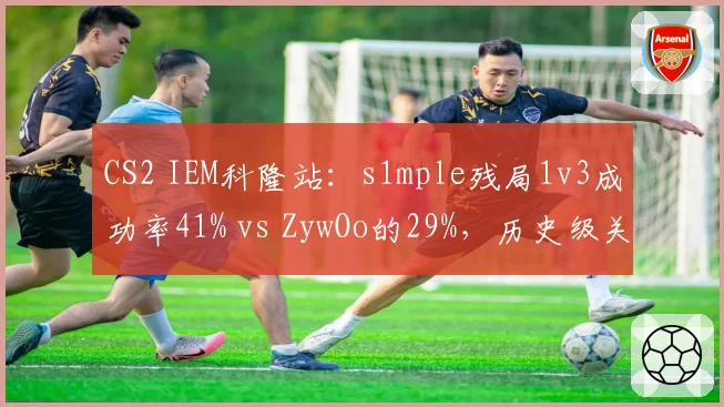 CS2 IEM科隆站:s1mple残局1v3成功率41% vs ZywOo的29%,历史级关键先生对比