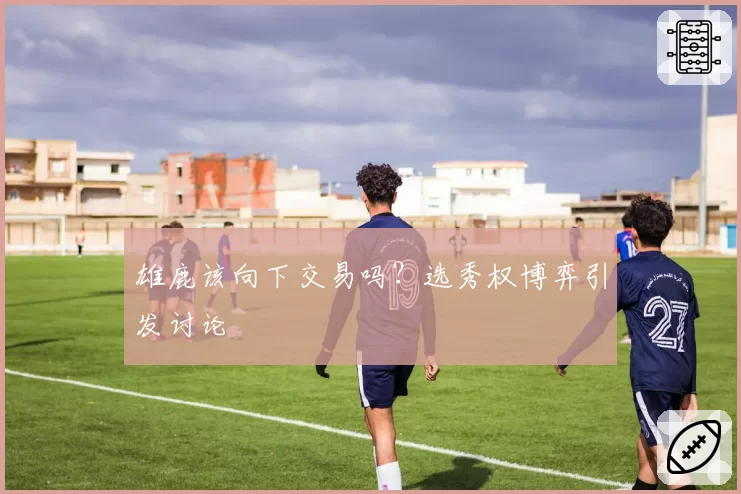 雄鹿该向下交易吗？选秀权博弈引发讨论