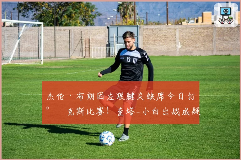 杰伦·布朗因左跟腱炎缺席今日打尼克斯比赛!奎塔_小白出战成疑