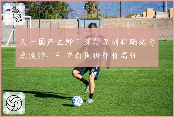 又一国产主帅下课?深圳新鹏城考虑换帅,41岁前国脚即将离任