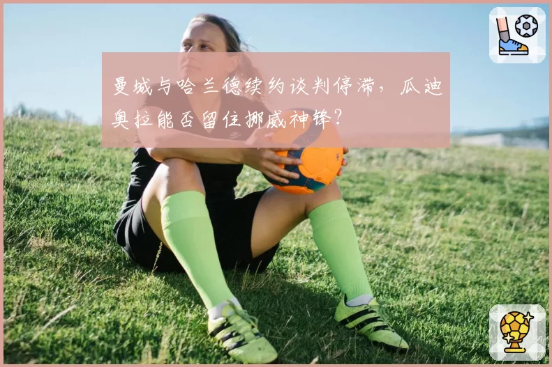 曼城与哈兰德续约谈判停滞,瓜迪奥拉能否留住挪威神锋?