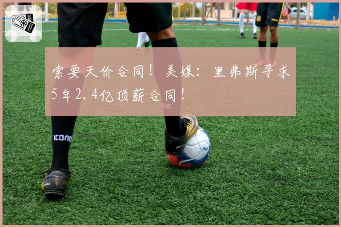 索要天价合同!美媒:里弗斯寻求5年2.4亿顶薪合同!