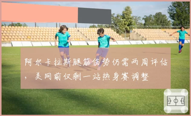 阿尔卡拉斯腿筋伤势仍需两周评估,美网前仅剩一站热身赛调整
