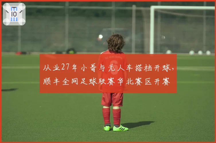从业27年小哥与无人车搭档开球，顺丰全网足球联赛华北赛区开赛
