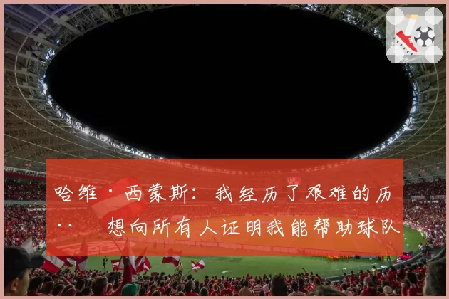 哈维·西蒙斯：我经历了艰难的历程 想向所有人证明我能帮助球队
