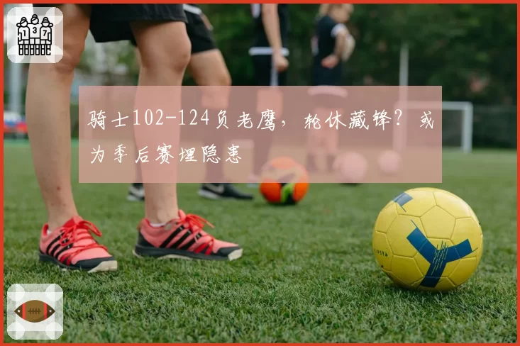 骑士102-124负老鹰,轮休藏锋?或为季后赛埋隐患