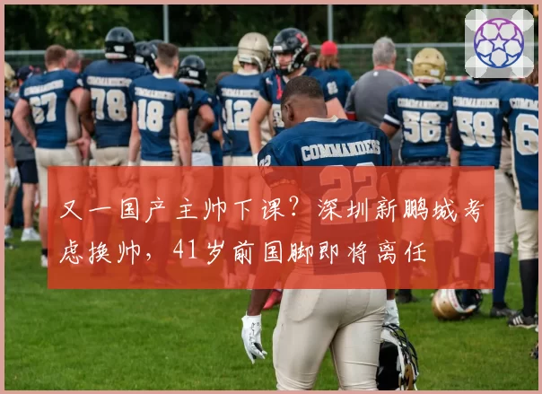 又一国产主帅下课?深圳新鹏城考虑换帅,41岁前国脚即将离任