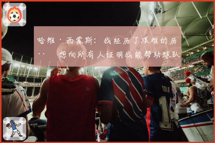 哈维·西蒙斯：我经历了艰难的历程 想向所有人证明我能帮助球队