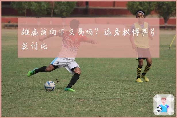 雄鹿该向下交易吗？选秀权博弈引发讨论