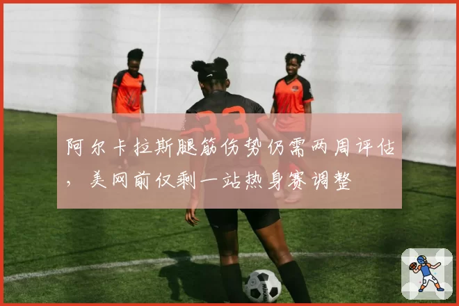 阿尔卡拉斯腿筋伤势仍需两周评估,美网前仅剩一站热身赛调整