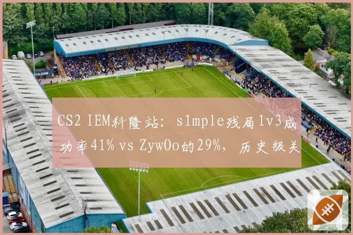 CS2 IEM科隆站:s1mple残局1v3成功率41% vs ZywOo的29%,历史级关键先生对比