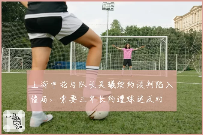 上海申花与队长吴曦续约谈判陷入僵局,索要三年长约遭球迷反对