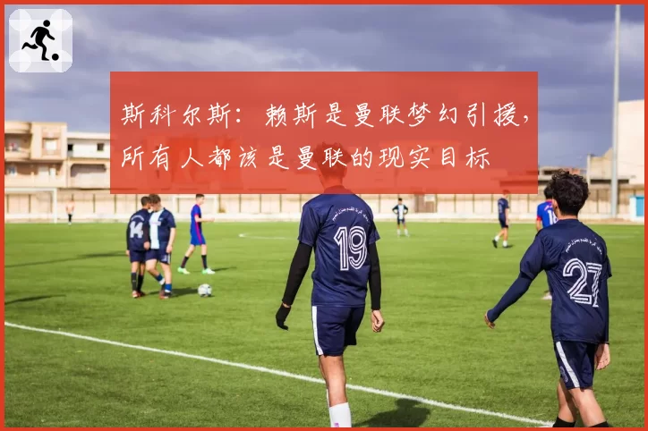 斯科尔斯：赖斯是曼联梦幻引援，所有人都该是曼联的现实目标