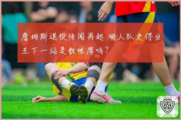 詹姆斯退役传闻再起 湖人队史得分王下一站是教练席吗?