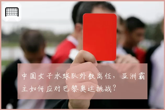 中国女子水球队外教离任,亚洲霸主如何应对巴黎奥运挑战?