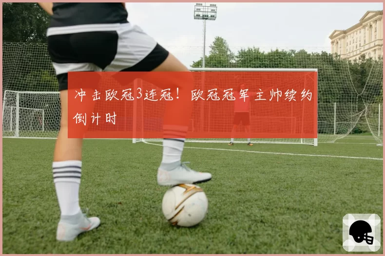 冲击欧冠3连冠！欧冠冠军主帅续约倒计时