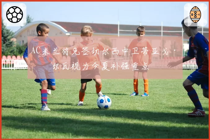 AC米兰将免签切尔西中卫蒂亚戈·席尔瓦视为今夏补强重点