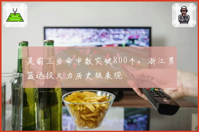吴前三分命中数突破800个，浙江男篮远投火力历史级表现