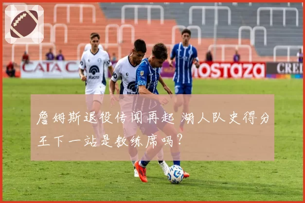 詹姆斯退役传闻再起 湖人队史得分王下一站是教练席吗?