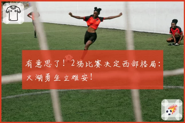 有意思了！2场比赛决定西部格局：火湖勇坐立难安！