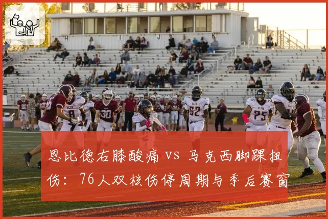 恩比德右膝酸痛 vs 马克西脚踝扭伤:76人双核伤停周期与季后赛窗口