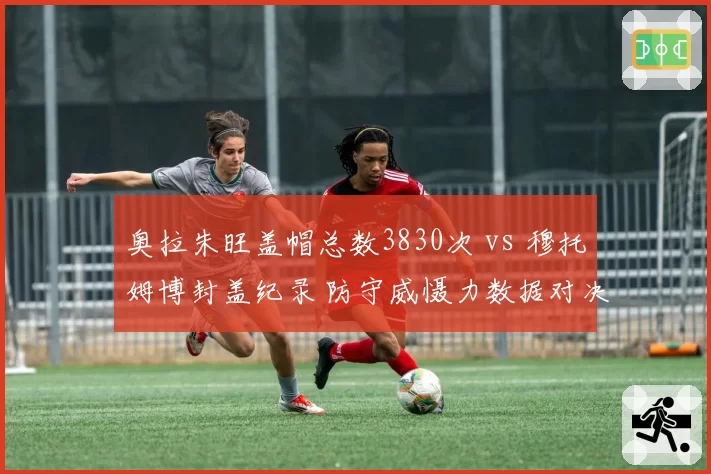 奥拉朱旺盖帽总数3830次 vs 穆托姆博封盖纪录 防守威慑力数据对决