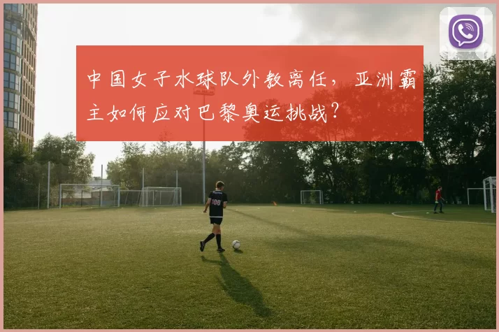 中国女子水球队外教离任,亚洲霸主如何应对巴黎奥运挑战?