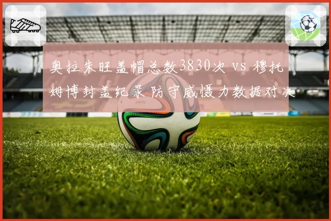 奥拉朱旺盖帽总数3830次 vs 穆托姆博封盖纪录 防守威慑力数据对决