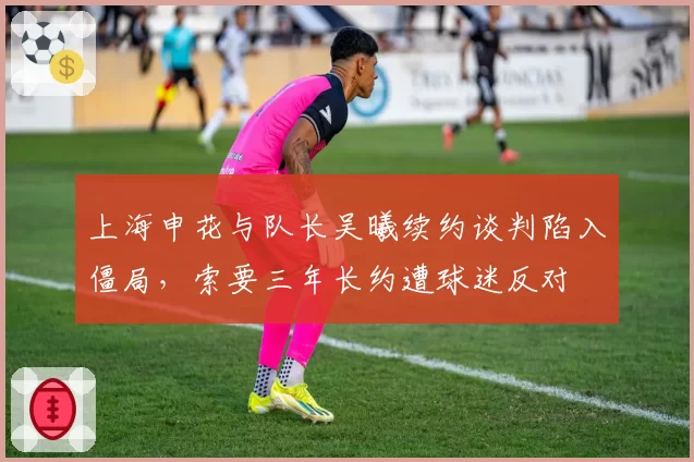 上海申花与队长吴曦续约谈判陷入僵局,索要三年长约遭球迷反对