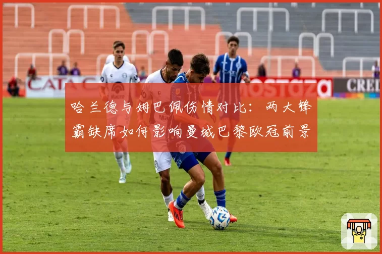 哈兰德与姆巴佩伤情对比：两大锋霸缺席如何影响曼城巴黎欧冠前景