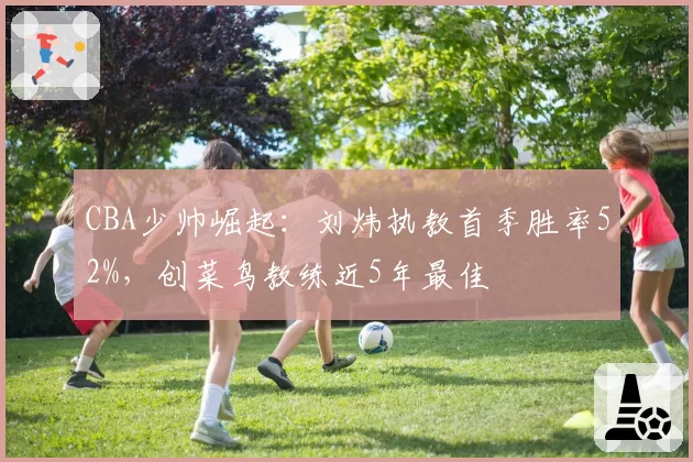 CBA少帅崛起:刘炜执教首季胜率52%,创菜鸟教练近5年最佳
