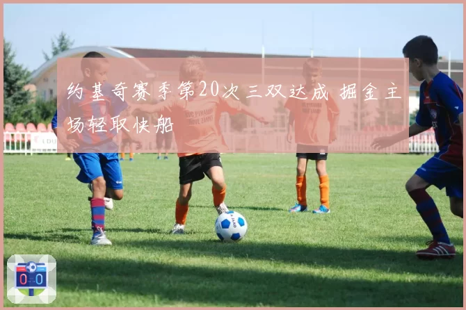 约基奇赛季第20次三双达成 掘金主场轻取快船