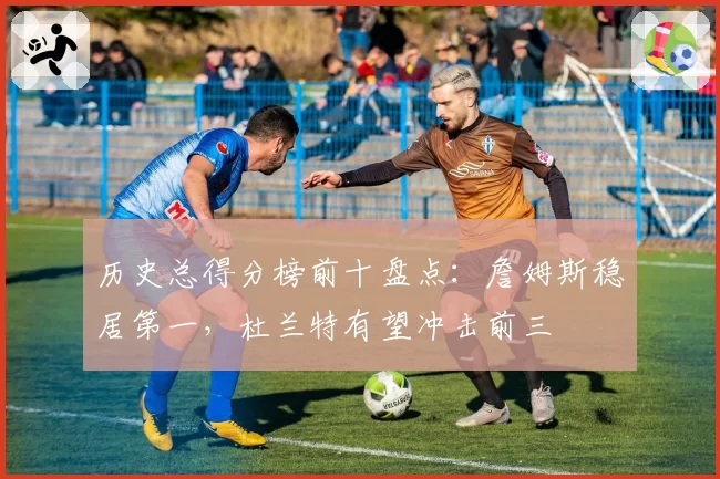 历史总得分榜前十盘点：詹姆斯稳居第一，杜兰特有望冲击前三