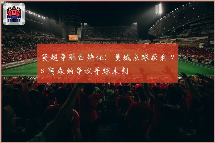 英超争冠白热化：曼城点球获利 vs 阿森纳争议手球未判
