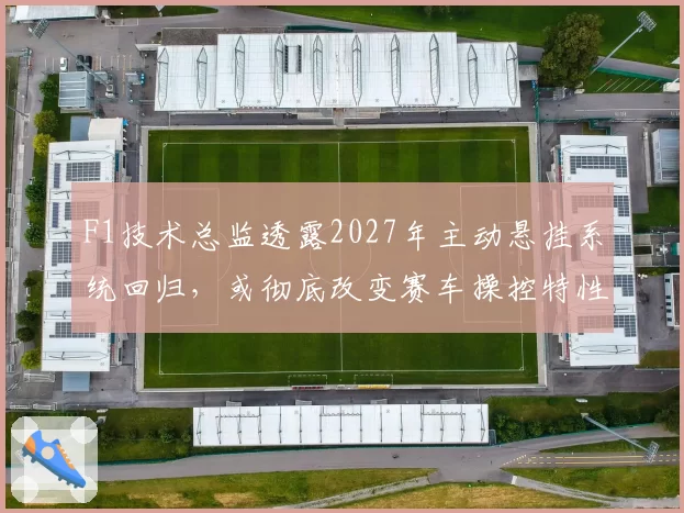 F1技术总监透露2027年主动悬挂系统回归,或彻底改变赛车操控特性