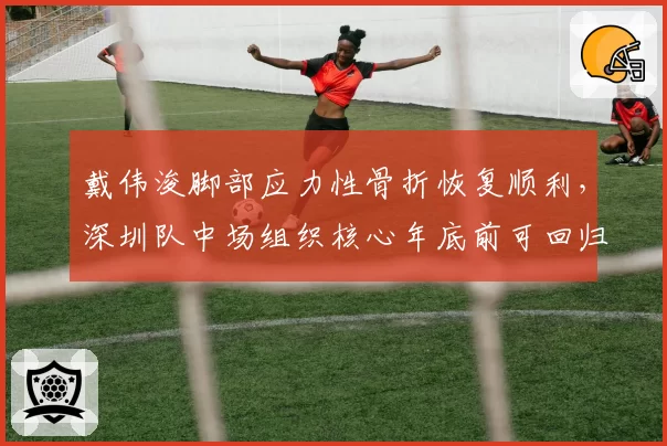 戴伟浚脚部应力性骨折恢复顺利,深圳队中场组织核心年底前可回归