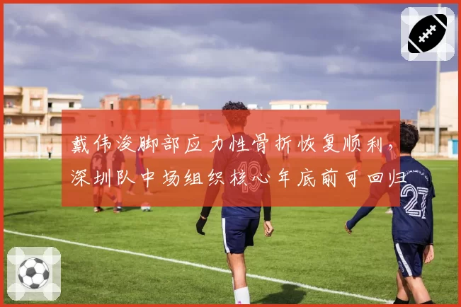 戴伟浚脚部应力性骨折恢复顺利,深圳队中场组织核心年底前可回归
