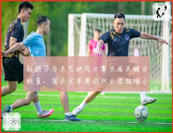 孙颖莎与王艺迪同分赛点局关键分较量，国乒女单奥运积分差距缩小至120分