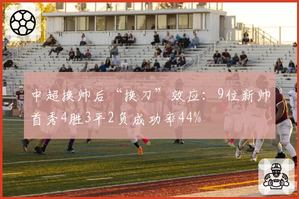 中超换帅后“换刀”效应:9位新帅首秀4胜3平2负成功率44%