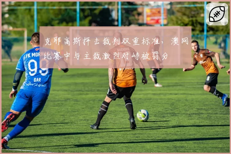 克耶高斯抨击裁判双重标准，澳网比赛中与主裁激烈对峙被罚分